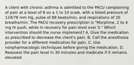 A client with chronic asthma is admitted to the PACU complaining of pain at a level of 8 on a 1 to 10 scale, with a blood pressure of 124/78 mm Hg, pulse of 88 beats/min, and respirations of 20 breaths/min. The PACU recovery prescription is "Morphine, 2 to 4 mg IV push, while in recovery for pain level over 5." Which intervention should the nurse implement? A. Give the medication as prescribed to decrease the client's pain. B. Call the anesthesia provider for a different medication for pain. C. Use nonpharmacologic techniques before giving the medication. D. Reassess the pain level in 30 minutes and medicate if it remains elevated.