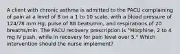 A client with chronic asthma is admitted to the PACU complaining of pain at a level of 8 on a 1 to 10 scale, with a blood pressure of 124/78 mm Hg, pulse of 88 beats/min, and respirations of 20 breaths/min. The PACU recovery prescription is "Morphine, 2 to 4 mg IV push, while in recovery for pain level over 5." Which intervention should the nurse implement?