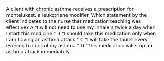 A client with chronic asthma receives a prescription for montelukast, a leukotriene modifier. Which statement by the client indicates to the nurse that medication teaching was effective? A "I will not need to use my inhalers twice a day when I start this medicine." B "I should take this medication only when I am having an asthma attack." C "I will take the tablet every evening to control my asthma." D "This medication will stop an asthma attack immediately."