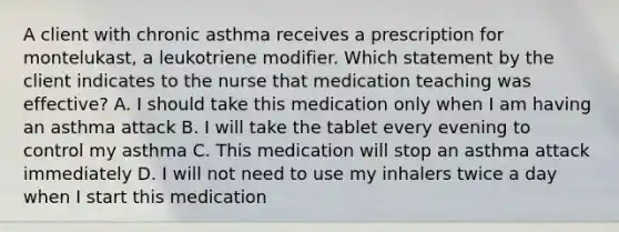 A client with chronic asthma receives a prescription for montelukast, a leukotriene modifier. Which statement by the client indicates to the nurse that medication teaching was effective? A. I should take this medication only when I am having an asthma attack B. I will take the tablet every evening to control my asthma C. This medication will stop an asthma attack immediately D. I will not need to use my inhalers twice a day when I start this medication