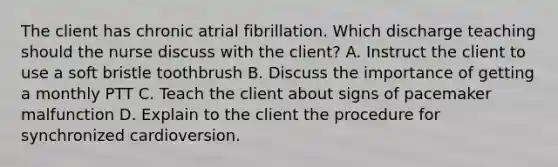 The client has chronic atrial fibrillation. Which discharge teaching should the nurse discuss with the client? A. Instruct the client to use a soft bristle toothbrush B. Discuss the importance of getting a monthly PTT C. Teach the client about signs of pacemaker malfunction D. Explain to the client the procedure for synchronized cardioversion.