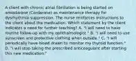 A client with chronic atrial fibrillation is being started on amiodarone (Cordarone) as maintenance therapy for dysrhythmia suppression. The nurse reinforces instructions to the client about the medication. Which statement by the client indicates a need for further teaching? A. "I will need to have routine follow-up with my ophthalmologist." B. "I will need to use sunscreen and protective clothing when outside." C. "I will periodically have blood drawn to monitor my thyroid function." D. "I will stop taking the prescribed anticoagulant after starting this new medication."