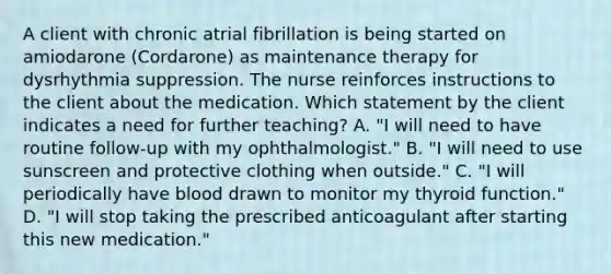 A client with chronic atrial fibrillation is being started on amiodarone (Cordarone) as maintenance therapy for dysrhythmia suppression. The nurse reinforces instructions to the client about the medication. Which statement by the client indicates a need for further teaching? A. "I will need to have routine follow-up with my ophthalmologist." B. "I will need to use sunscreen and protective clothing when outside." C. "I will periodically have blood drawn to monitor my thyroid function." D. "I will stop taking the prescribed anticoagulant after starting this new medication."