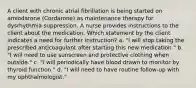 A client with chronic atrial fibrillation is being started on amiodarone (Cordarone) as maintenance therapy for dysrhythmia suppression. A nurse provides instructions to the client about the medication. Which statement by the client indicates a need for further instruction? a. "I will stop taking the prescribed anticoagulant after starting this new medication." b. "I will need to use sunscreen and protective clothing when outside." c. "I will periodically have blood drawn to monitor by thyroid function." d. "I will need to have routine follow-up with my ophthalmologist."