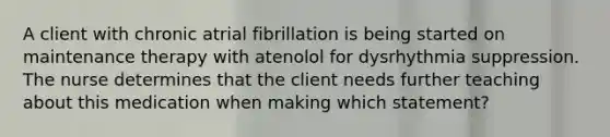 A client with chronic atrial fibrillation is being started on maintenance therapy with atenolol for dysrhythmia suppression. The nurse determines that the client needs further teaching about this medication when making which statement?