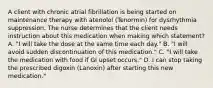 A client with chronic atrial fibrillation is being started on maintenance therapy with atenolol (Tenormin) for dysrhythmia suppression. The nurse determines that the client needs instruction about this medication when making which statement? A. "I will take the dose at the same time each day." B. "I will avoid sudden discontinuation of this medication." C. "I will take the medication with food if GI upset occurs." D. I can stop taking the prescribed digoxin (Lanoxin) after starting this new medication."