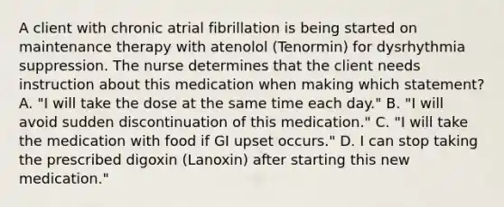 A client with chronic atrial fibrillation is being started on maintenance therapy with atenolol (Tenormin) for dysrhythmia suppression. The nurse determines that the client needs instruction about this medication when making which statement? A. "I will take the dose at the same time each day." B. "I will avoid sudden discontinuation of this medication." C. "I will take the medication with food if GI upset occurs." D. I can stop taking the prescribed digoxin (Lanoxin) after starting this new medication."