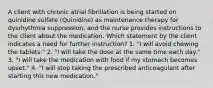 A client with chronic atrial fibrillation is being started on quinidine sulfate (Quinidine) as maintenance therapy for dysrhythmia suppression, and the nurse provides instructions to the client about the medication. Which statement by the client indicates a need for further instruction? 1. "I will avoid chewing the tablets." 2. "I will take the dose at the same time each day." 3. "I will take the medication with food if my stomach becomes upset." 4. "I will stop taking the prescribed anticoagulant after starting this new medication."