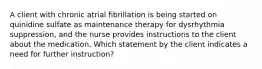 A client with chronic atrial fibrillation is being started on quinidine sulfate as maintenance therapy for dysrhythmia suppression, and the nurse provides instructions to the client about the medication. Which statement by the client indicates a need for further instruction?