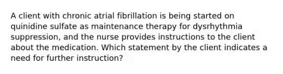 A client with chronic atrial fibrillation is being started on quinidine sulfate as maintenance therapy for dysrhythmia suppression, and the nurse provides instructions to the client about the medication. Which statement by the client indicates a need for further instruction?