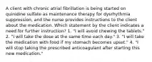 A client with chronic atrial fibrillation is being started on quinidine sulfate as maintenance therapy for dysrhythmia suppression, and the nurse provides instructions to the client about the medication. Which statement by the client indicates a need for further instruction? 1. "I will avoid chewing the tablets." 2. "I will take the dose at the same time each day." 3. "I will take the medication with food if my stomach becomes upset." 4. "I will stop taking the prescribed anticoagulant after starting this new medication."