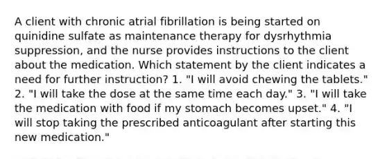 A client with chronic atrial fibrillation is being started on quinidine sulfate as maintenance therapy for dysrhythmia suppression, and the nurse provides instructions to the client about the medication. Which statement by the client indicates a need for further instruction? 1. "I will avoid chewing the tablets." 2. "I will take the dose at the same time each day." 3. "I will take the medication with food if my stomach becomes upset." 4. "I will stop taking the prescribed anticoagulant after starting this new medication."