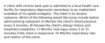 A client with chronic back pain is admitted to a local health care facility for respiratory depression secondary to an inadvertent overdose of his opioid analgesic. The client is to receive naloxone. Which of the following would the nurse include before administering naloxone? A) Monitor the client's blood pressure every 5 minutes. B) Review the client's allergy history and treatment modalities. C) Monitor vital signs every 5 to 15 minutes if the client is responsive. D) Monitor respiratory rate and rhythm of the client.