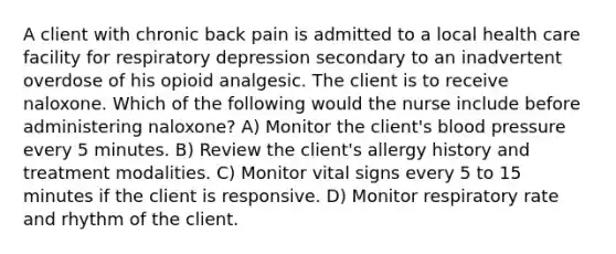 A client with chronic back pain is admitted to a local health care facility for respiratory depression secondary to an inadvertent overdose of his opioid analgesic. The client is to receive naloxone. Which of the following would the nurse include before administering naloxone? A) Monitor the client's blood pressure every 5 minutes. B) Review the client's allergy history and treatment modalities. C) Monitor vital signs every 5 to 15 minutes if the client is responsive. D) Monitor respiratory rate and rhythm of the client.