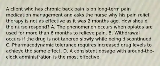 A client who has chronic back pain is on long-term pain medication management and asks the nurse why his pain relief therapy is not as effective as it was 2 months ago. How should the nurse respond? A. The phenomenon occurs when opiates are used for more than 6 months to relieve pain. B. Withdrawal occurs if the drug is not tapered slowly while being discontinued. C. Pharmacodynamic tolerance requires increased drug levels to achieve the same effect. D. A consistent dosage with around-the-clock administration is the most effective.