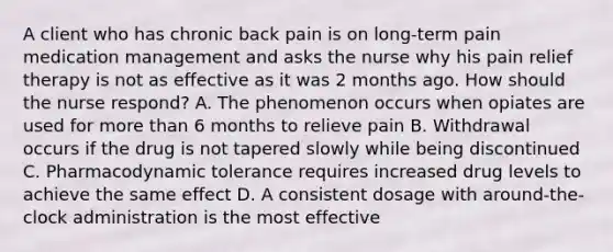 A client who has chronic back pain is on long-term pain medication management and asks the nurse why his pain relief therapy is not as effective as it was 2 months ago. How should the nurse respond? A. The phenomenon occurs when opiates are used for more than 6 months to relieve pain B. Withdrawal occurs if the drug is not tapered slowly while being discontinued C. Pharmacodynamic tolerance requires increased drug levels to achieve the same effect D. A consistent dosage with around-the-clock administration is the most effective