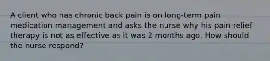 A client who has chronic back pain is on long-term pain medication management and asks the nurse why his pain relief therapy is not as effective as it was 2 months ago. How should the nurse respond?