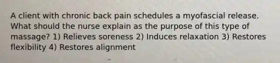 A client with chronic back pain schedules a myofascial release. What should the nurse explain as the purpose of this type of massage? 1) Relieves soreness 2) Induces relaxation 3) Restores flexibility 4) Restores alignment