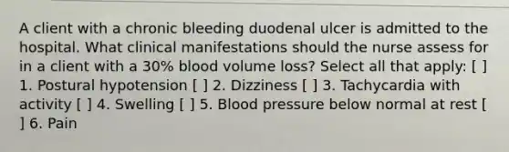 A client with a chronic bleeding duodenal ulcer is admitted to the hospital. What clinical manifestations should the nurse assess for in a client with a 30% blood volume loss? Select all that apply: [ ] 1. Postural hypotension [ ] 2. Dizziness [ ] 3. Tachycardia with activity [ ] 4. Swelling [ ] 5. Blood pressure below normal at rest [ ] 6. Pain