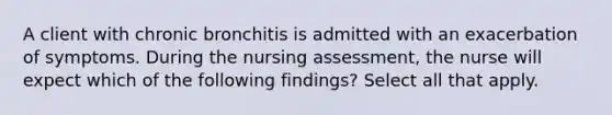 A client with chronic bronchitis is admitted with an exacerbation of symptoms. During the nursing assessment, the nurse will expect which of the following findings? Select all that apply.