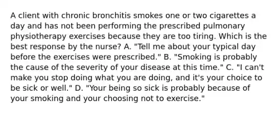 A client with chronic bronchitis smokes one or two cigarettes a day and has not been performing the prescribed pulmonary physiotherapy exercises because they are too tiring. Which is the best response by the nurse? A. "Tell me about your typical day before the exercises were prescribed." B. "Smoking is probably the cause of the severity of your disease at this time." C. "I can't make you stop doing what you are doing, and it's your choice to be sick or well." D. "Your being so sick is probably because of your smoking and your choosing not to exercise."