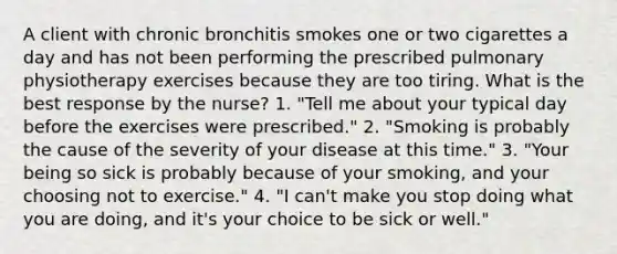 A client with chronic bronchitis smokes one or two cigarettes a day and has not been performing the prescribed pulmonary physiotherapy exercises because they are too tiring. What is the best response by the nurse? 1. "Tell me about your typical day before the exercises were prescribed." 2. "Smoking is probably the cause of the severity of your disease at this time." 3. "Your being so sick is probably because of your smoking, and your choosing not to exercise." 4. "I can't make you stop doing what you are doing, and it's your choice to be sick or well."