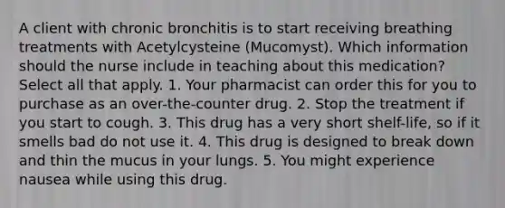 A client with chronic bronchitis is to start receiving breathing treatments with Acetylcysteine (Mucomyst). Which information should the nurse include in teaching about this medication? Select all that apply. 1. Your pharmacist can order this for you to purchase as an over-the-counter drug. 2. Stop the treatment if you start to cough. 3. This drug has a very short shelf-life, so if it smells bad do not use it. 4. This drug is designed to break down and thin the mucus in your lungs. 5. You might experience nausea while using this drug.