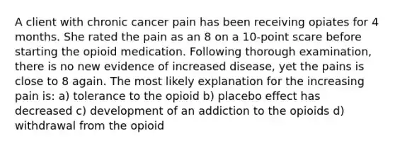 A client with chronic cancer pain has been receiving opiates for 4 months. She rated the pain as an 8 on a 10-point scare before starting the opioid medication. Following thorough examination, there is no new evidence of increased disease, yet the pains is close to 8 again. The most likely explanation for the increasing pain is: a) tolerance to the opioid b) placebo effect has decreased c) development of an addiction to the opioids d) withdrawal from the opioid