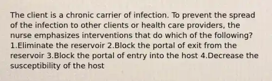 The client is a chronic carrier of infection. To prevent the spread of the infection to other clients or health care providers, the nurse emphasizes interventions that do which of the following? 1.Eliminate the reservoir 2.Block the portal of exit from the reservoir 3.Block the portal of entry into the host 4.Decrease the susceptibility of the host