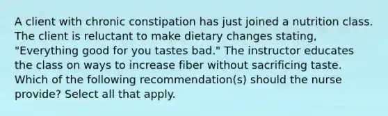 A client with chronic constipation has just joined a nutrition class. The client is reluctant to make dietary changes stating, "Everything good for you tastes bad." The instructor educates the class on ways to increase fiber without sacrificing taste. Which of the following recommendation(s) should the nurse provide? Select all that apply.