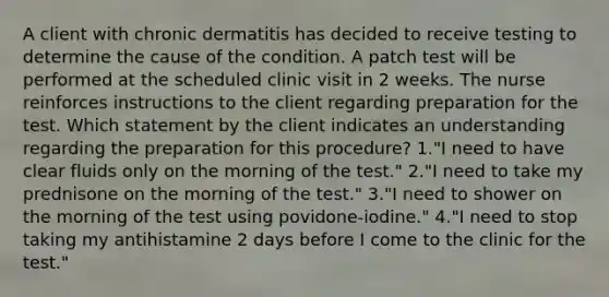 A client with chronic dermatitis has decided to receive testing to determine the cause of the condition. A patch test will be performed at the scheduled clinic visit in 2 weeks. The nurse reinforces instructions to the client regarding preparation for the test. Which statement by the client indicates an understanding regarding the preparation for this procedure? 1."I need to have clear fluids only on the morning of the test." 2."I need to take my prednisone on the morning of the test." 3."I need to shower on the morning of the test using povidone-iodine." 4."I need to stop taking my antihistamine 2 days before I come to the clinic for the test."