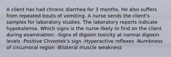 A client has had chronic diarrhea for 3 months. He also suffers from repeated bouts of vomiting. A nurse sends the client's samples for laboratory studies. The laboratory reports indicate hypokalemia. Which signs is the nurse likely to find on the client during examination: -Signs of digoxin toxicity at normal digoxin levels -Positive Chvostek's sign -Hyperactive reflexes -Numbness of circumoral region -Bilateral muscle weakness