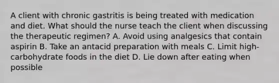 A client with chronic gastritis is being treated with medication and diet. What should the nurse teach the client when discussing the therapeutic regimen? A. Avoid using analgesics that contain aspirin B. Take an antacid preparation with meals C. Limit high-carbohydrate foods in the diet D. Lie down after eating when possible