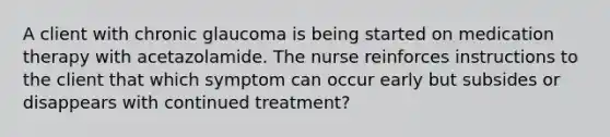 A client with chronic glaucoma is being started on medication therapy with acetazolamide. The nurse reinforces instructions to the client that which symptom can occur early but subsides or disappears with continued treatment?