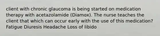 client with chronic glaucoma is being started on medication therapy with acetazolamide (Diamox). The nurse teaches the client that which can occur early with the use of this medication? Fatigue Diuresis Headache Loss of libido