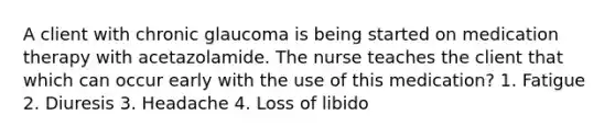 A client with chronic glaucoma is being started on medication therapy with acetazolamide. The nurse teaches the client that which can occur early with the use of this medication? 1. Fatigue 2. Diuresis 3. Headache 4. Loss of libido