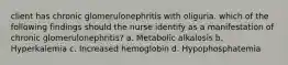 client has chronic glomerulonephritis with oliguria. which of the following findings should the nurse identify as a manifestation of chronic glomerulonephritis? a. Metabolic alkalosis b. Hyperkalemia c. Increased hemoglobin d. Hypophosphatemia