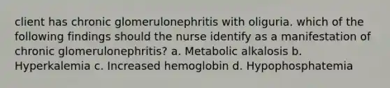 client has chronic glomerulonephritis with oliguria. which of the following findings should the nurse identify as a manifestation of chronic glomerulonephritis? a. Metabolic alkalosis b. Hyperkalemia c. Increased hemoglobin d. Hypophosphatemia