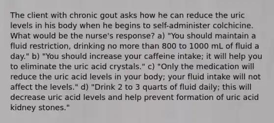 The client with chronic gout asks how he can reduce the uric levels in his body when he begins to self-administer colchicine. What would be the nurse's response? a) "You should maintain a fluid restriction, drinking no more than 800 to 1000 mL of fluid a day." b) "You should increase your caffeine intake; it will help you to eliminate the uric acid crystals." c) "Only the medication will reduce the uric acid levels in your body; your fluid intake will not affect the levels." d) "Drink 2 to 3 quarts of fluid daily; this will decrease uric acid levels and help prevent formation of uric acid kidney stones."