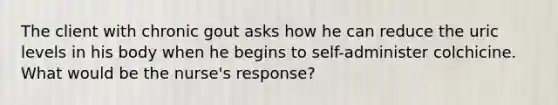 The client with chronic gout asks how he can reduce the uric levels in his body when he begins to self-administer colchicine. What would be the nurse's response?