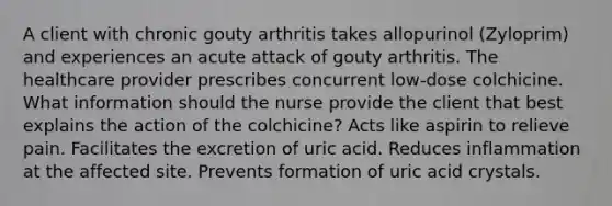 A client with chronic gouty arthritis takes allopurinol (Zyloprim) and experiences an acute attack of gouty arthritis. The healthcare provider prescribes concurrent low-dose colchicine. What information should the nurse provide the client that best explains the action of the colchicine? Acts like aspirin to relieve pain. Facilitates the excretion of uric acid. Reduces inflammation at the affected site. Prevents formation of uric acid crystals.