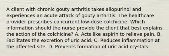 A client with chronic gouty arthritis takes allopurinol and experiences an acute attack of gouty arthritis. The healthcare provider prescribes concurrent low-dose colchicine. Which information should the nurse provide the client that best explains the action of the colchicine? A. Acts like aspirin to relieve pain. B. Facilitates the excretion of uric acid. C. Reduces inflammation at the affected site. D. Prevents formation of uric acid crystals.