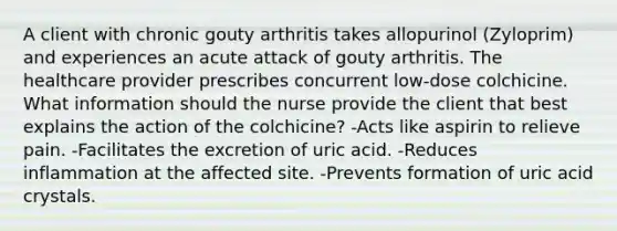 A client with chronic gouty arthritis takes allopurinol (Zyloprim) and experiences an acute attack of gouty arthritis. The healthcare provider prescribes concurrent low-dose colchicine. What information should the nurse provide the client that best explains the action of the colchicine? -Acts like aspirin to relieve pain. -Facilitates the excretion of uric acid. -Reduces inflammation at the affected site. -Prevents formation of uric acid crystals.