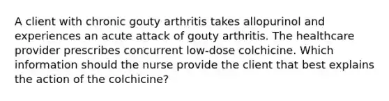 A client with chronic gouty arthritis takes allopurinol and experiences an acute attack of gouty arthritis. The healthcare provider prescribes concurrent low-dose colchicine. Which information should the nurse provide the client that best explains the action of the colchicine?