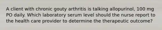 A client with chronic gouty arthritis is talking allopurinol, 100 mg PO daily. Which laboratory serum level should the nurse report to the health care provider to determine the therapeutic outcome?