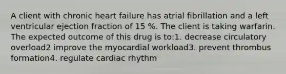 A client with chronic heart failure has atrial fibrillation and a left ventricular ejection fraction of 15 %. The client is taking warfarin. The expected outcome of this drug is to:1. decrease circulatory overload2 improve the myocardial workload3. prevent thrombus formation4. regulate cardiac rhythm