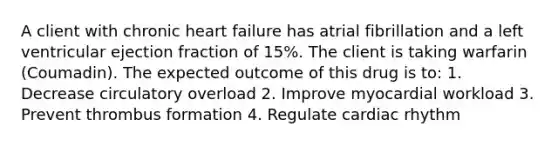 A client with chronic heart failure has atrial fibrillation and a left ventricular ejection fraction of 15%. The client is taking warfarin (Coumadin). The expected outcome of this drug is to: 1. Decrease circulatory overload 2. Improve myocardial workload 3. Prevent thrombus formation 4. Regulate cardiac rhythm