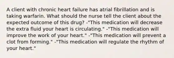 A client with chronic heart failure has atrial fibrillation and is taking warfarin. What should the nurse tell the client about the expected outcome of this drug? -"This medication will decrease the extra fluid your heart is circulating." -"This medication will improve the work of your heart." -"This medication will prevent a clot from forming." -"This medication will regulate the rhythm of your heart."