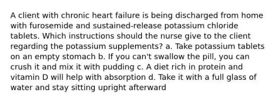 A client with chronic heart failure is being discharged from home with furosemide and sustained-release potassium chloride tablets. Which instructions should the nurse give to the client regarding the potassium supplements? a. Take potassium tablets on an empty stomach b. If you can't swallow the pill, you can crush it and mix it with pudding c. A diet rich in protein and vitamin D will help with absorption d. Take it with a full glass of water and stay sitting upright afterward