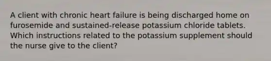 A client with chronic heart failure is being discharged home on furosemide and sustained-release potassium chloride tablets. Which instructions related to the potassium supplement should the nurse give to the client?